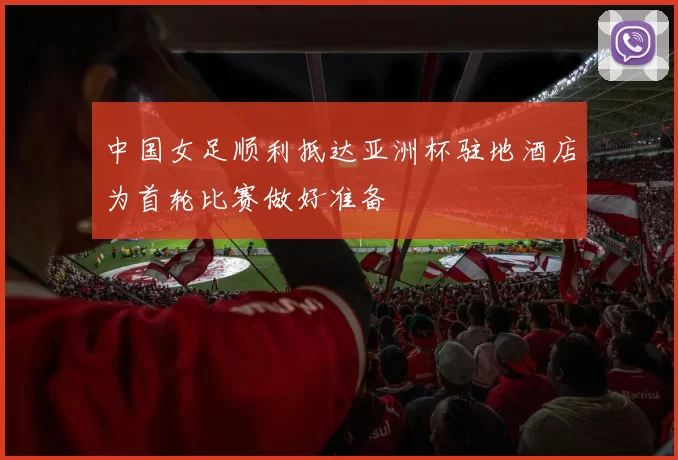 中国女足顺利抵达亚洲杯驻地酒店为首轮比赛做好准备