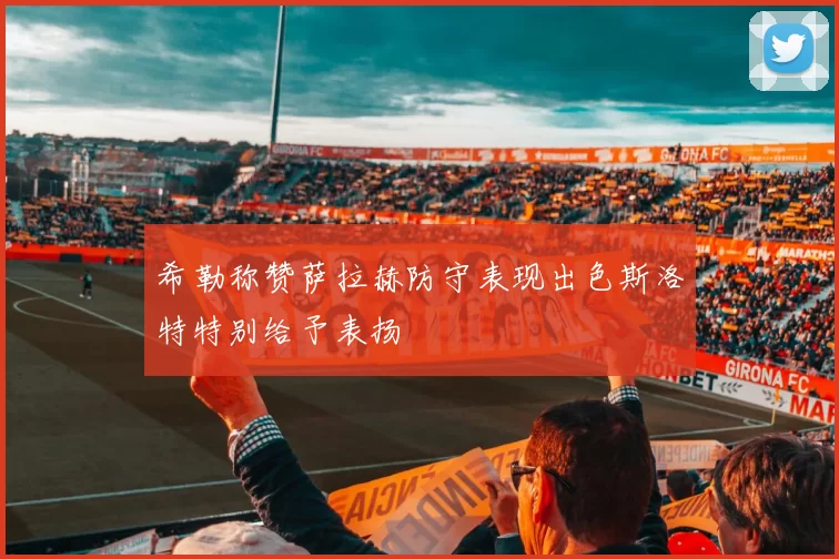 希勒称赞萨拉赫防守表现出色斯洛特特别给予表扬