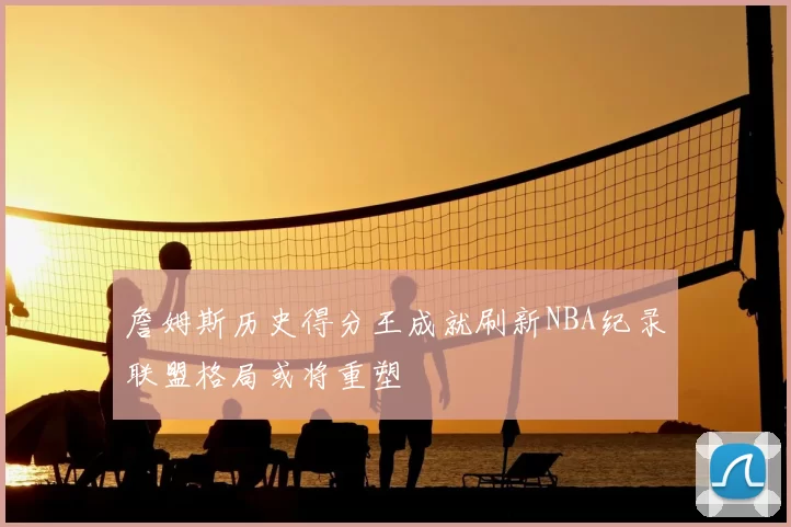 詹姆斯历史得分王成就刷新NBA纪录联盟格局或将重塑