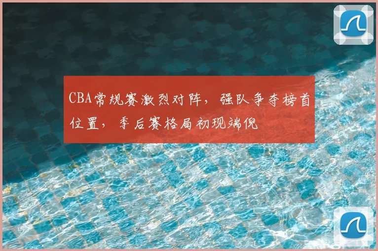CBA常规赛激烈对阵,强队争夺榜首位置,季后赛格局初现端倪
