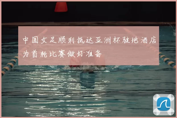 中国女足顺利抵达亚洲杯驻地酒店为首轮比赛做好准备