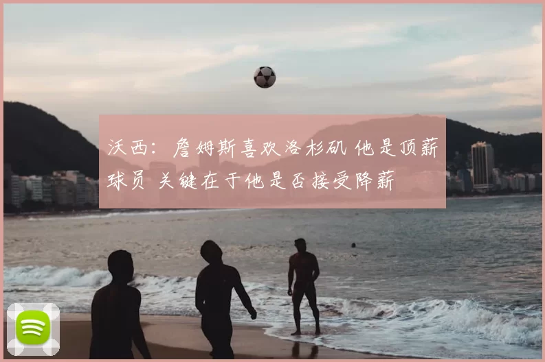 沃西：詹姆斯喜欢洛杉矶 他是顶薪球员 关键在于他是否接受降薪