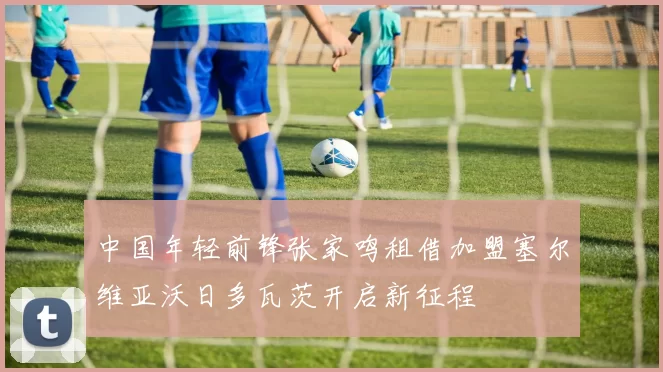 中国年轻前锋张家鸣租借加盟塞尔维亚沃日多瓦茨开启新征程