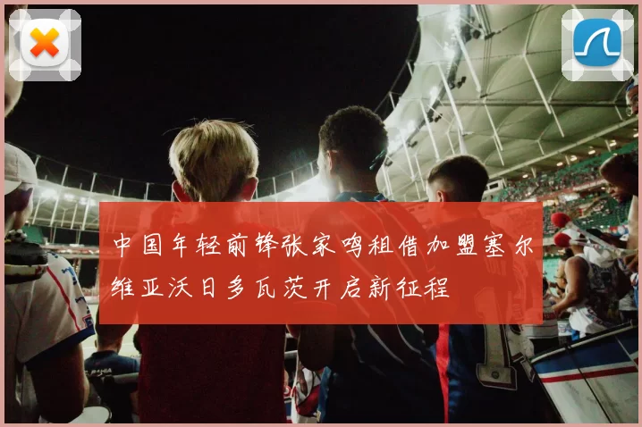 中国年轻前锋张家鸣租借加盟塞尔维亚沃日多瓦茨开启新征程