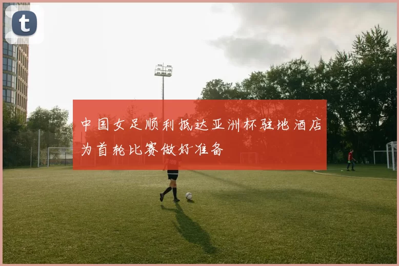中国女足顺利抵达亚洲杯驻地酒店为首轮比赛做好准备