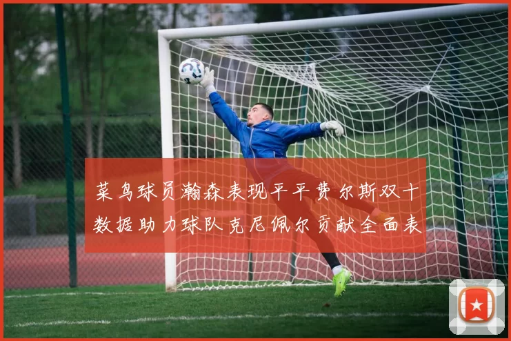 菜鸟球员瀚森表现平平费尔斯双十数据助力球队克尼佩尔贡献全面表现
