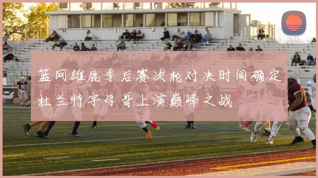 篮网雄鹿季后赛次轮对决时间确定杜兰特字母哥上演巅峰之战