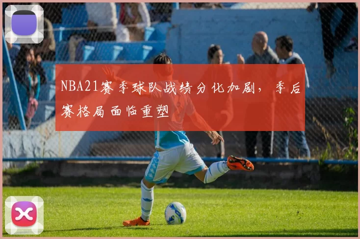 NBA21赛季球队战绩分化加剧，季后赛格局面临重塑