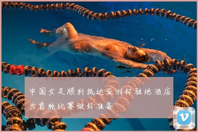 中国女足顺利抵达亚洲杯驻地酒店为首轮比赛做好准备