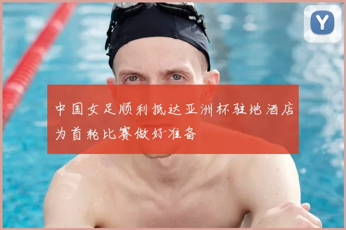 中国女足顺利抵达亚洲杯驻地酒店为首轮比赛做好准备