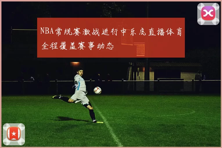 NBA常规赛激战进行中乐虎直播体育全程覆盖赛事动态