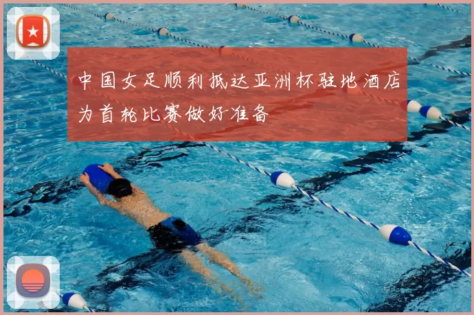 中国女足顺利抵达亚洲杯驻地酒店为首轮比赛做好准备