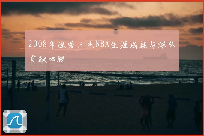 2008年选秀三杰NBA生涯成就与球队贡献回顾
