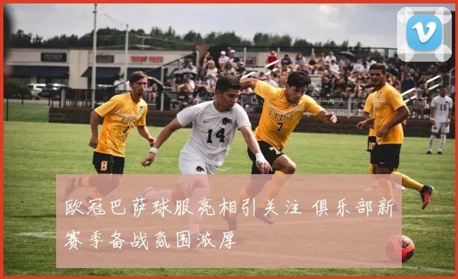 欧冠巴萨球服亮相引关注 俱乐部新赛季备战氛围浓厚