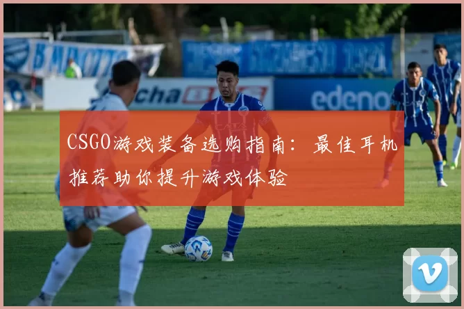 CSGO游戏装备选购指南：最佳耳机推荐助你提升游戏体验