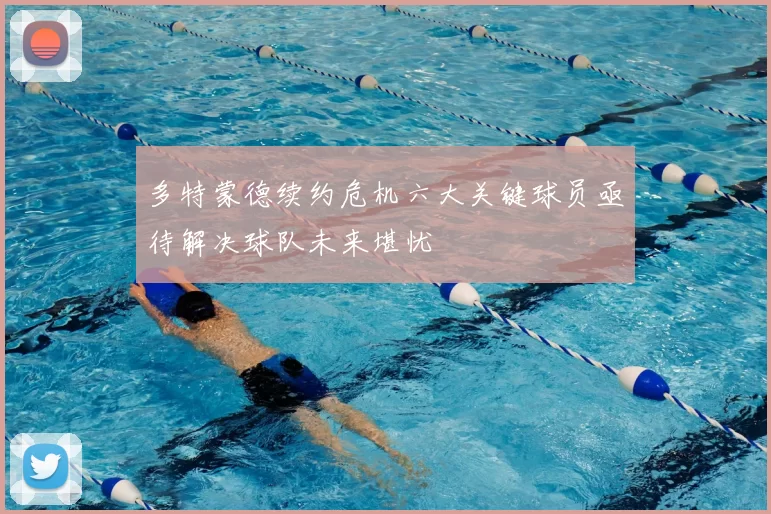 多特蒙德续约危机六大关键球员亟待解决球队未来堪忧