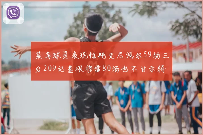 菜鸟球员表现惊艳克尼佩尔59场三分209记基根穆雷80场也不甘示弱