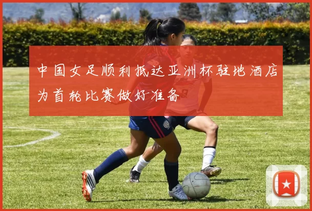 中国女足顺利抵达亚洲杯驻地酒店为首轮比赛做好准备