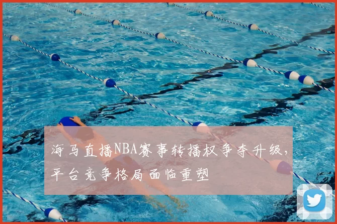 海马直播NBA赛事转播权争夺升级，平台竞争格局面临重塑