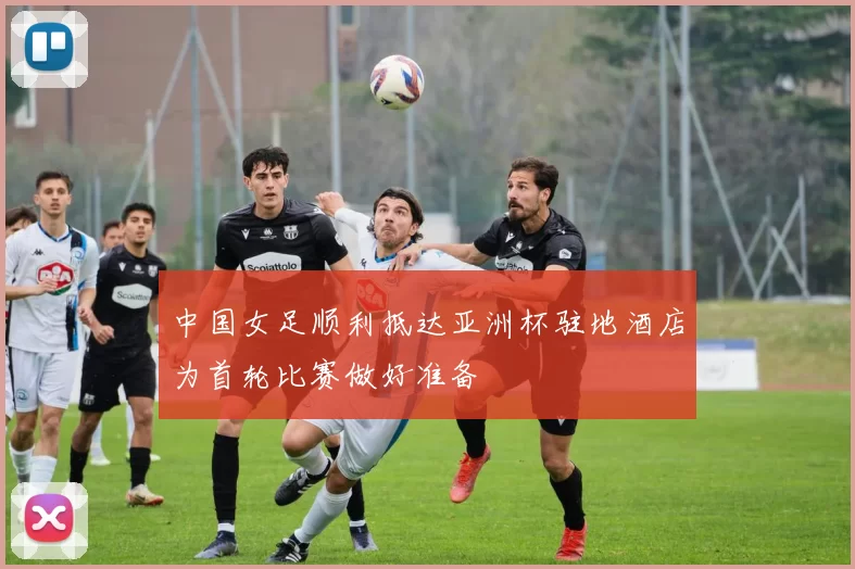 中国女足顺利抵达亚洲杯驻地酒店为首轮比赛做好准备