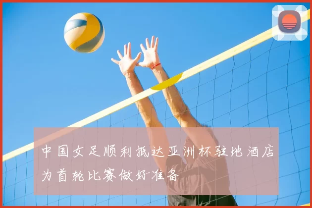 中国女足顺利抵达亚洲杯驻地酒店为首轮比赛做好准备