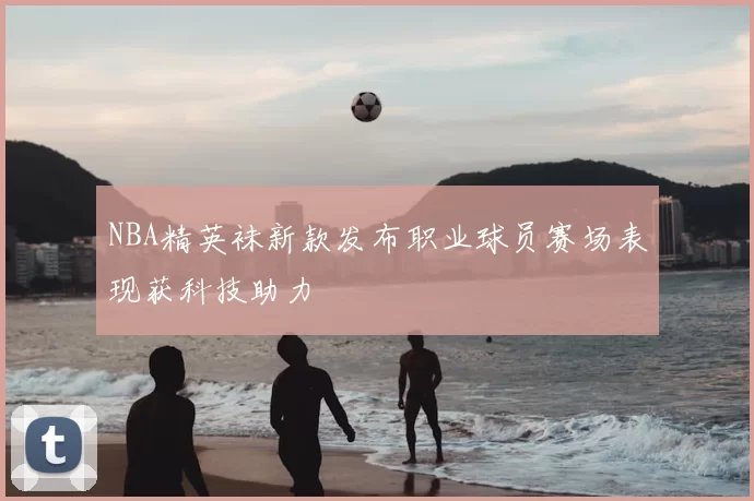 NBA精英袜新款发布职业球员赛场表现获科技助力