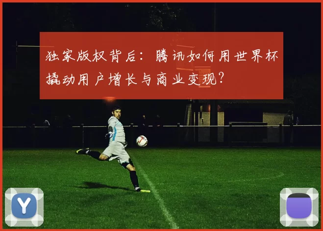 独家版权背后:腾讯如何用世界杯撬动用户增长与商业变现?