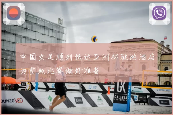 中国女足顺利抵达亚洲杯驻地酒店为首轮比赛做好准备