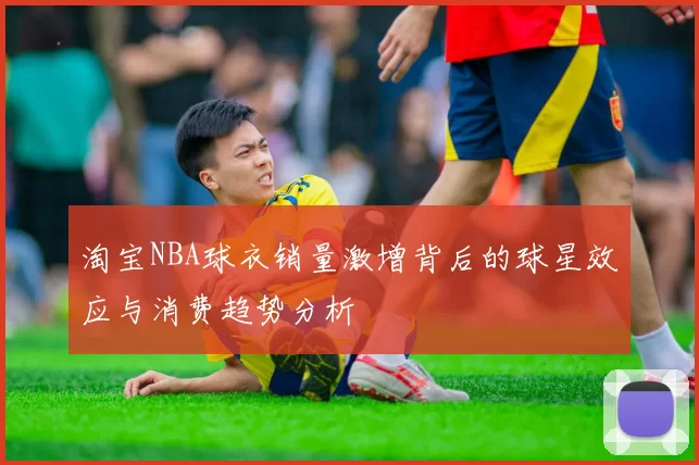 淘宝NBA球衣销量激增背后的球星效应与消费趋势分析