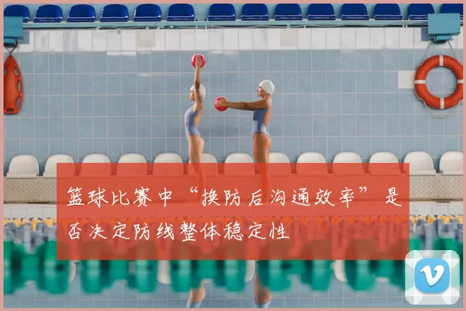 篮球比赛中“换防后沟通效率”是否决定防线整体稳定性