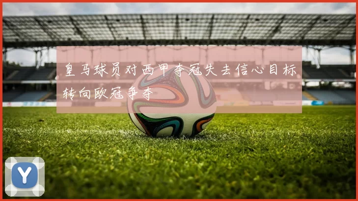 皇马球员对西甲夺冠失去信心目标转向欧冠争夺