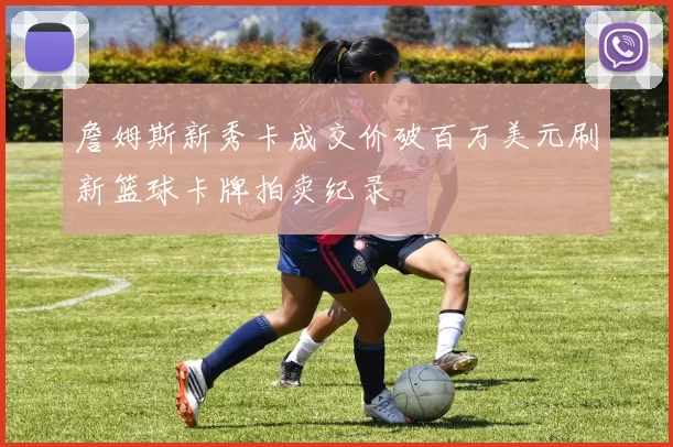 詹姆斯新秀卡成交价破百万美元刷新篮球卡牌拍卖纪录