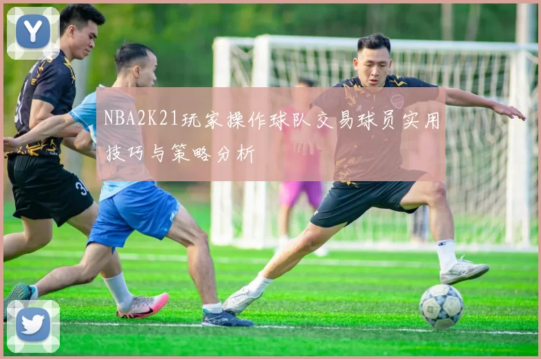 NBA2K21玩家操作球队交易球员实用技巧与策略分析