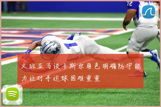 文班亚马谈卡斯尔角色明确防守能力让对手运球困难重重