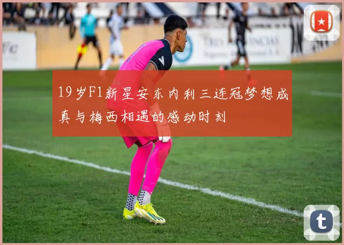 19岁F1新星安东内利三连冠梦想成真与梅西相遇的感动时刻