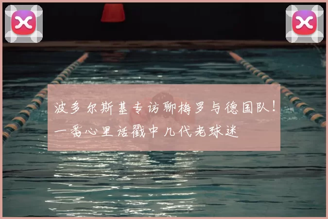 波多尔斯基专访聊梅罗与德国队！一番心里话戳中几代老球迷
