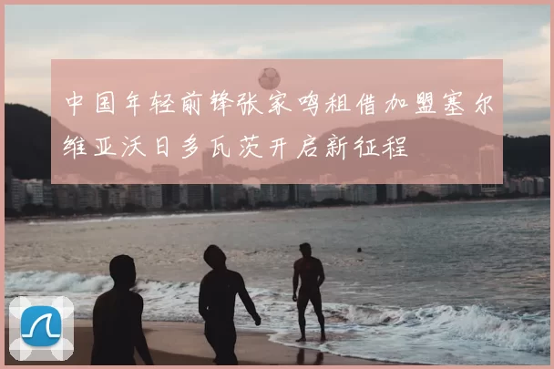 中国年轻前锋张家鸣租借加盟塞尔维亚沃日多瓦茨开启新征程