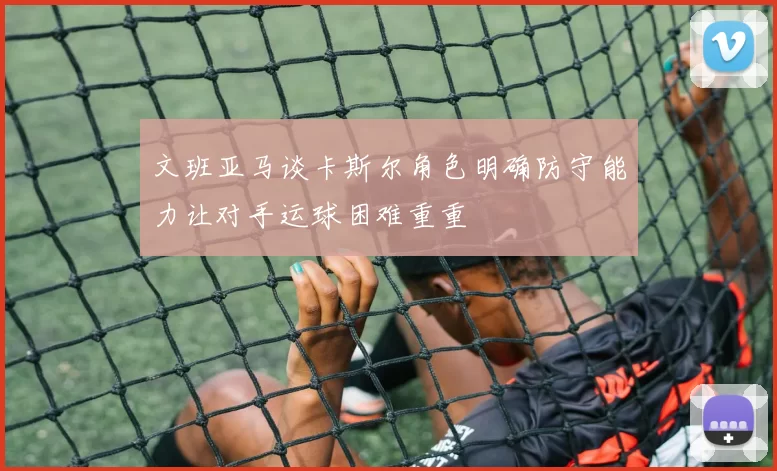 文班亚马谈卡斯尔角色明确防守能力让对手运球困难重重