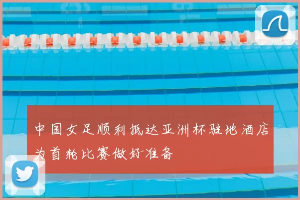 中国女足顺利抵达亚洲杯驻地酒店为首轮比赛做好准备
