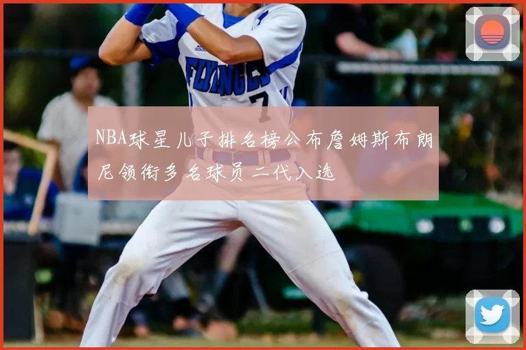 NBA球星儿子排名榜公布詹姆斯布朗尼领衔多名球员二代入选