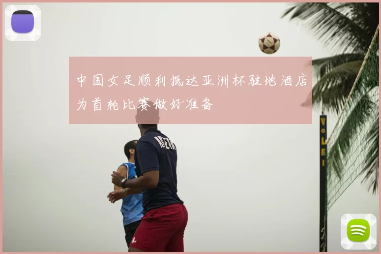 中国女足顺利抵达亚洲杯驻地酒店为首轮比赛做好准备