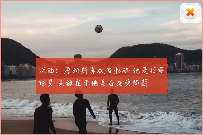 沃西：詹姆斯喜欢洛杉矶 他是顶薪球员 关键在于他是否接受降薪