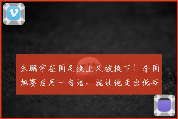 朱鹏宇在国足换上又被换下!李国旭赛后用一句话,就让他走出低谷