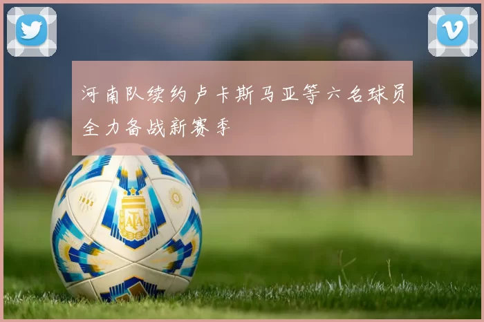 河南队续约卢卡斯马亚等六名球员全力备战新赛季
