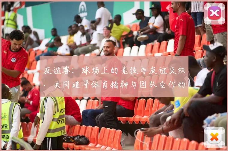 友谊赛：球场上的竞技与友谊交织，共同追寻体育精神与团队合作的巅峰