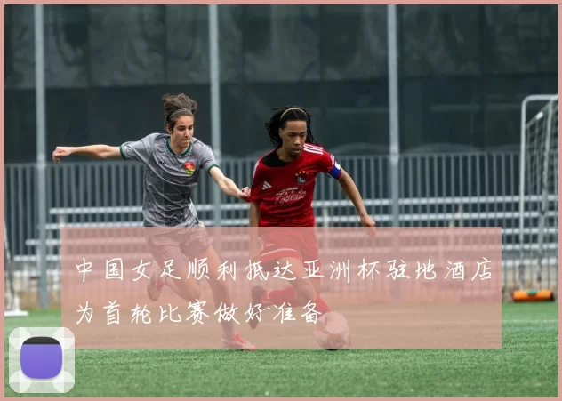 中国女足顺利抵达亚洲杯驻地酒店为首轮比赛做好准备