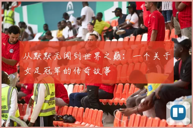 从默默无闻到世界之巅：一个关于女足冠军的传奇故事