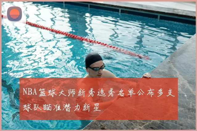 NBA篮球大师新秀选秀名单公布多支球队瞄准潜力新星