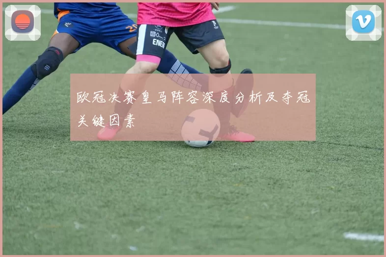 欧冠决赛皇马阵容深度分析及夺冠关键因素