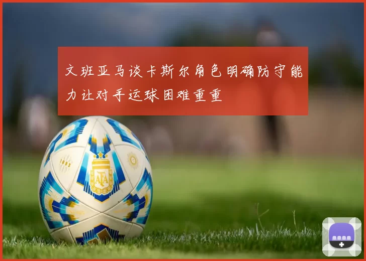 文班亚马谈卡斯尔角色明确防守能力让对手运球困难重重